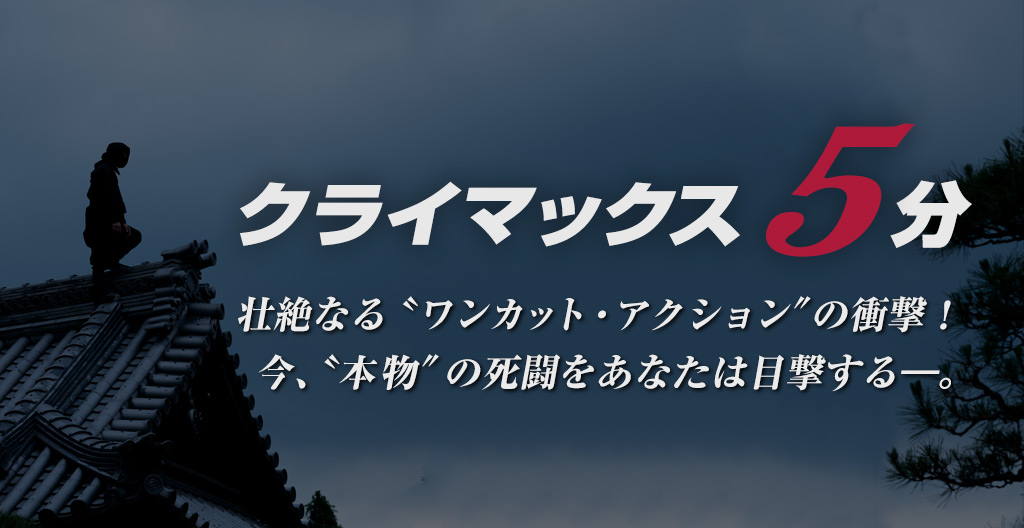 クライマックス5分。
壮絶なる〝ワンカット・アクション“の衝撃!
今、〝本物“の死闘をあなたは目撃する―。